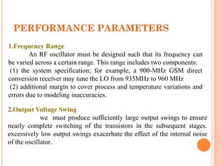 PERFORMANCE PARAMETERS
1.Frequency Range
An RF oscillator must be designed such that its frequency can
be varied across a certain range. This range includes two components:
(1) the system specification; for example, a 900-MHz GSM direct
conversion receiver may tune the LO from 935MHz to 960 MHz
(2) additional margin to cover process and temperature variations and
errors due to modeling inaccuracies.
2.Output Voltage Swing
we must produce sufficiently large output swings to ensure
nearly complete switching of the transistors in the subsequent stages.
excessively low output swings exacerbate the effect of the internal noise
of the oscillator.
 