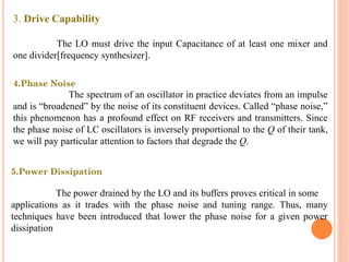 3. Drive Capability
The LO must drive the input Capacitance of at least one mixer and
one divider[frequency synthesizer].
4.Phase Noise
The spectrum of an oscillator in practice deviates from an impulse
and is “broadened” by the noise of its constituent devices. Called “phase noise,”
this phenomenon has a profound effect on RF receivers and transmitters. Since
the phase noise of LC oscillators is inversely proportional to the Q of their tank,
we will pay particular attention to factors that degrade the Q.
5.Power Dissipation
The power drained by the LO and its buffers proves critical in some
applications as it trades with the phase noise and tuning range. Thus, many
techniques have been introduced that lower the phase noise for a given power
dissipation
 