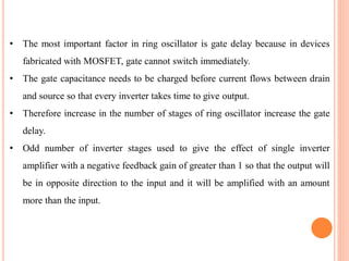• The most important factor in ring oscillator is gate delay because in devices
fabricated with MOSFET, gate cannot switch immediately.
• The gate capacitance needs to be charged before current flows between drain
and source so that every inverter takes time to give output.
• Therefore increase in the number of stages of ring oscillator increase the gate
delay.
• Odd number of inverter stages used to give the effect of single inverter
amplifier with a negative feedback gain of greater than 1 so that the output will
be in opposite direction to the input and it will be amplified with an amount
more than the input.
 