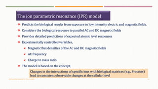 OSCILLATING MAGNETIC FIELDS (OMF) 14
The ion parametric resonance (IPR) model
 Predicts the biological results from exposure to low intensity electric and magnetic fields.
 Considers the biological response to parallel AC and DC magnetic fields
 Provides detailed predictions of expected atomic level responses
 Experimentally controlled variables,
 Magnetic flux densities of the AC and DC magnetic fields
 AC frequency
 Charge to mass ratio
 The model is based on the concept,
Changes in the interactions of specific ions with biological matrices (e.g., Proteins)
lead to consistent observable changes at the cellular level
 