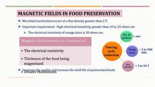 OSCILLATING MAGNETIC FIELDS (OMF) 15
MAGNETIC FIELDS IN FOOD PRESERVATION
 Microbial inactivation occurs at a flux density greater than 2 T.
 Important requirement: High electrical resistivity, greater than 10 to 25 ohms-cm.
 The electrical resistivity of orange juice is 30 ohms-cm.
No. of
pulses
• one
frequ
ency
• 5 to 500
kHz
flux
density • 5 to 50 T
Two log
cycle
reduction
Magnetic field intensity is a function of,
• The electrical resistivity
• Thickness of the food being
magnetized
• Greater thicknesses
 Improves the quality and increase the shelf life of pasteurized foods.
 