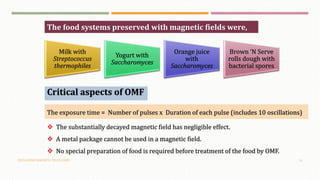 OSCILLATING MAGNETIC FIELDS (OMF) 16
Milk with
Streptococcus
thermophiles
Yogurt with
Saccharomyces
Orange juice
with
Saccharomyces
Brown ‘N Serve
rolls dough with
bacterial spores
The food systems preserved with magnetic fields were,
Critical aspects of OMF
The exposure time = Number of pulses x Duration of each pulse (includes 10 oscillations)
 The substantially decayed magnetic field has negligible effect.
 A metal package cannot be used in a magnetic field.
 No special preparation of food is required before treatment of the food by OMF.
 