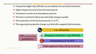 OSCILLATING MAGNETIC FIELDS (OMF) 17
 Frequencies higher than 500 kHz are less effective for microbial inactivation
 Higher frequencies tend to heat the food material
 Treatments carried out at atmospheric pressure
 The food is sterilized without any detectable change in quality
 The temperature of the food increases by 2° to 5°C
 The organoleptic properties change very little after magnetic field treatment.
1 to 100 pulses
Frequency between 5 and 500 kHz
Temperature, 0° to 50°C
Total exposure time, 25 ms to 10 ms
OMF processing
parameters
 