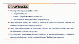 OSCILLATING MAGNETIC FIELDS (OMF) 18
DRAWBACKS
 The high intensity magnetic field exists,
 Only within the coil
 Within a very short distance from the coil
 The intensity of the magnetic field drops drastically
 Most theoretical models are unable to establish a predictive association between low
intensity field exposure and biological results
 Many experimental reports fail to document relevant field exposure parameters and do not
establish a clear reproducible protocol.
 Inconsistencies between experimental results may be interpreted as evidence that electric
and magnetic fields may not be the causal factors of the biological responses
 