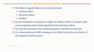 OSCILLATING MAGNETIC FIELDS (OMF) 19
 The effects of magnetic fields are not clearly understood
 Inhibitory effects
 Stimulatory effects
 No effects
 Several mechanisms are proposed to explain the inhibitory effects of magnetic fields
on microorganisms, there is little explanation for the stimulatory effects.
 The reported inactivation of the microbial population is limited to two log cycles.
 For commercialization of OMF technology, more effective and uniform inactivation of
microorganisms will be required.
 