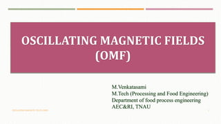 OSCILLATING MAGNETIC FIELDS (OMF) 1
OSCILLATING MAGNETIC FIELDS
(OMF)
M.Venkatasami
M.Tech (Processing and Food Engineering)
Department of food process engineering
AEC&RI, TNAU
 
