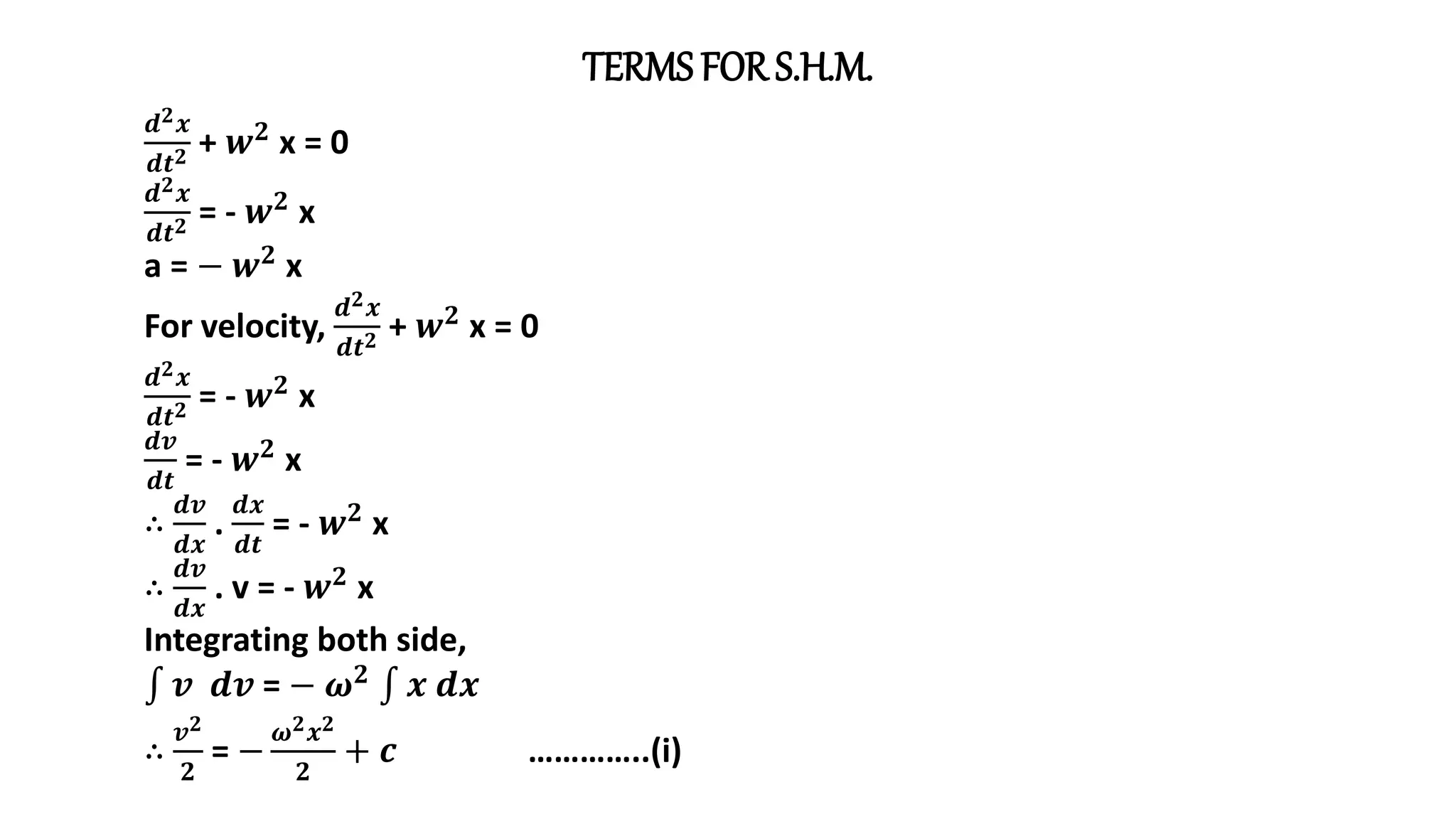 TERMS FOR S.H.M.
𝒅𝟐𝒙
𝒅𝒕𝟐 + 𝒘𝟐
x = 0
𝒅𝟐𝒙
𝒅𝒕𝟐 = - 𝒘𝟐 x
a = − 𝒘𝟐 x
For velocity,
𝒅𝟐𝒙
𝒅𝒕𝟐 + 𝒘𝟐
x = 0
𝒅𝟐𝒙
𝒅𝒕𝟐 = - 𝒘𝟐 x
𝒅𝒗
𝒅𝒕
= - 𝒘𝟐 x
∴
𝒅𝒗
𝒅𝒙
.
𝒅𝒙
𝒅𝒕
= - 𝒘𝟐
x
∴
𝒅𝒗
𝒅𝒙
. v = - 𝒘𝟐
x
Integrating both side,
𝒗 𝒅𝒗 = − 𝝎𝟐 𝒙 𝒅𝒙
∴
𝒗𝟐
𝟐
= −
𝝎𝟐𝒙𝟐
𝟐
+ 𝒄 …………..(i)
 