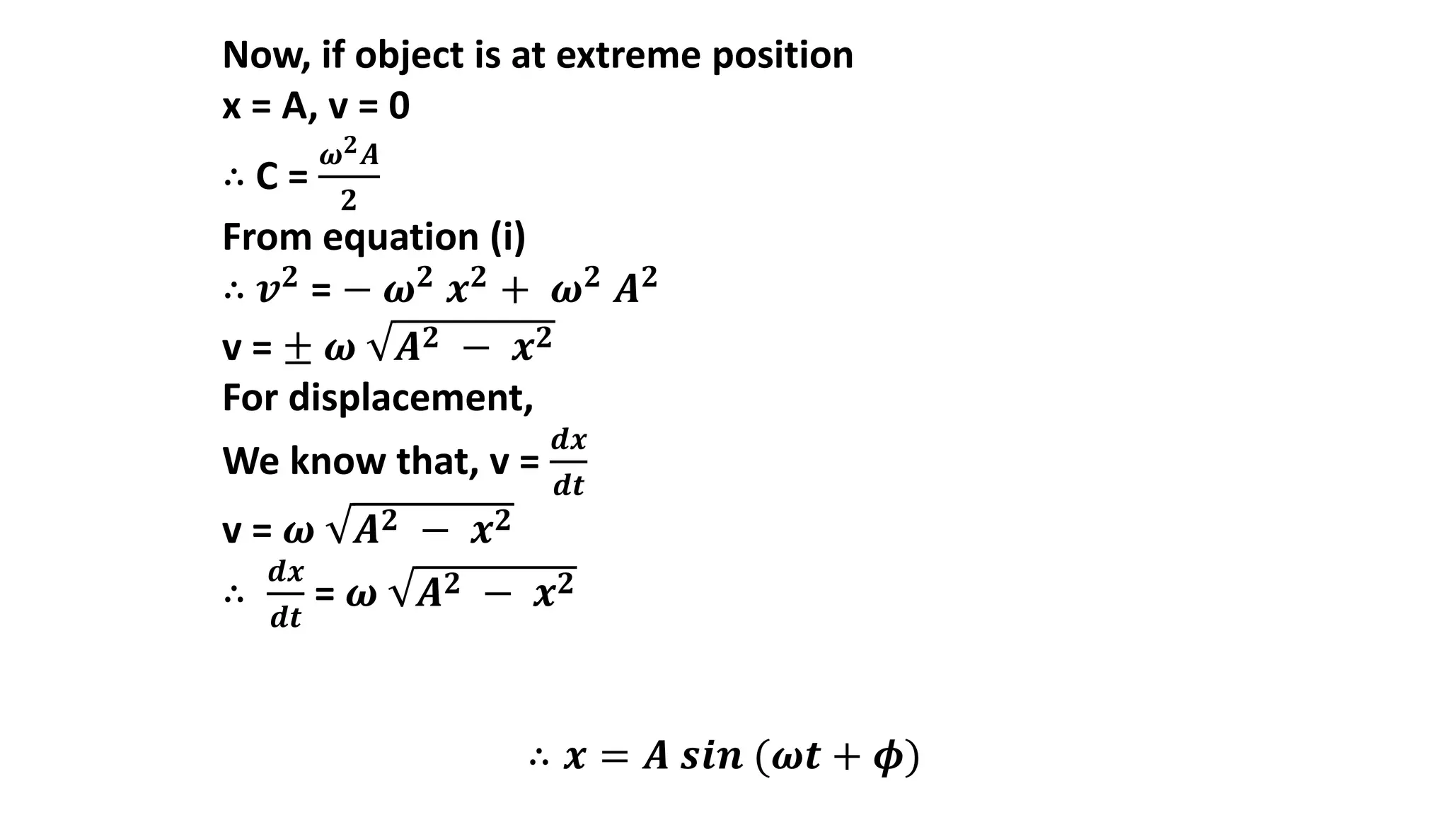 Now, if object is at extreme position
x = A, v = 0
∴ C =
𝝎𝟐𝑨
𝟐
From equation (i)
∴ 𝒗𝟐
= − 𝝎𝟐
𝒙𝟐
+ 𝝎𝟐
𝑨𝟐
v = ± 𝝎 𝑨𝟐 − 𝒙𝟐
For displacement,
We know that, v =
𝒅𝒙
𝒅𝒕
v = 𝝎 𝑨𝟐 − 𝒙𝟐
∴
𝒅𝒙
𝒅𝒕
= 𝝎 𝑨𝟐 − 𝒙𝟐
∴ 𝒙 = 𝑨 𝒔𝒊𝒏 (𝝎𝒕 + 𝝓)
 