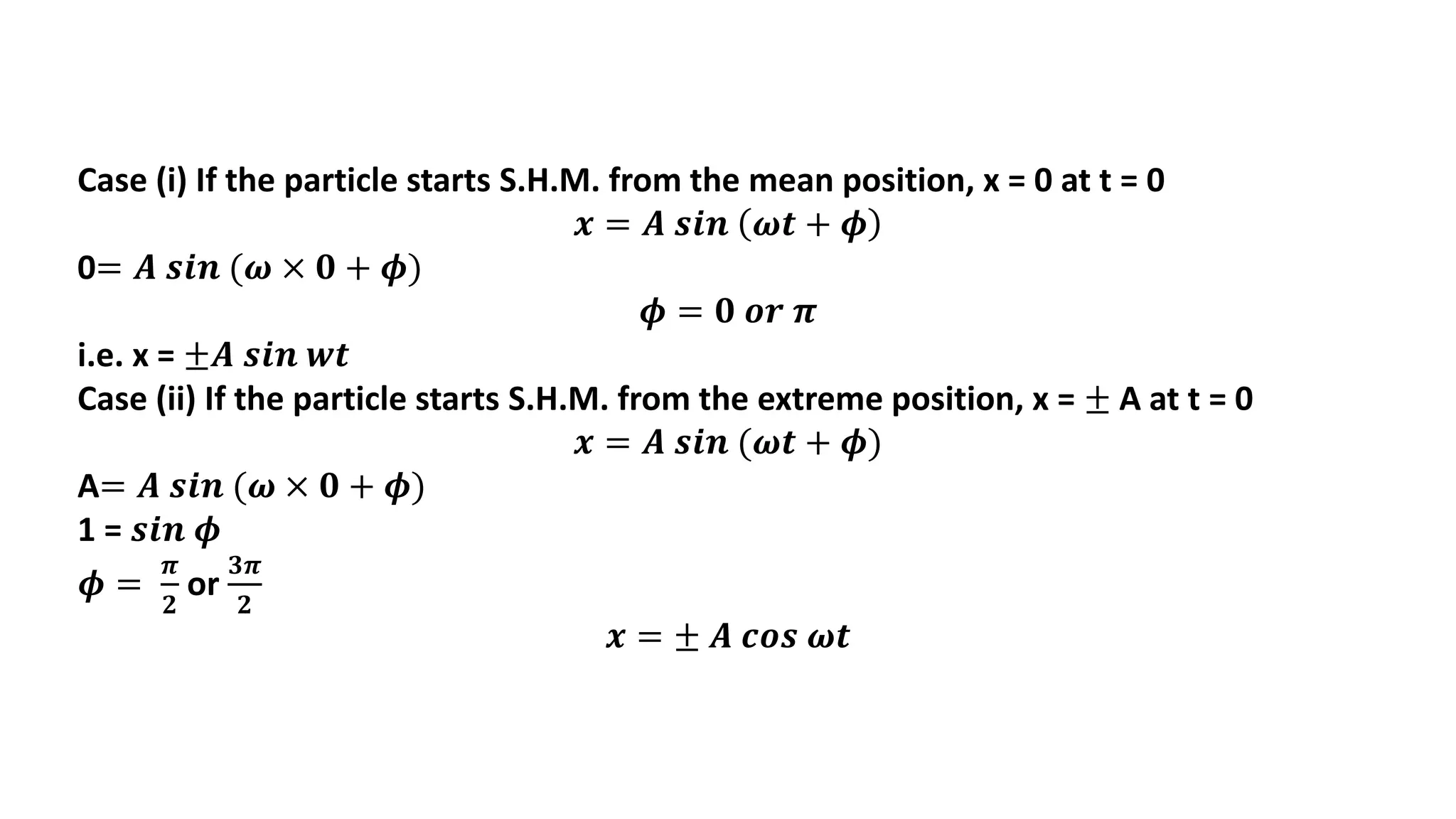 Case (i) If the particle starts S.H.M. from the mean position, x = 0 at t = 0
𝒙 = 𝑨 𝒔𝒊𝒏 𝝎𝒕 + 𝝓
0= 𝑨 𝒔𝒊𝒏 (𝝎 × 𝟎 + 𝝓)
𝝓 = 𝟎 𝒐𝒓 𝝅
i.e. x = ±𝑨 𝒔𝒊𝒏 𝒘𝒕
Case (ii) If the particle starts S.H.M. from the extreme position, x = ± A at t = 0
𝒙 = 𝑨 𝒔𝒊𝒏 (𝝎𝒕 + 𝝓)
A= 𝑨 𝒔𝒊𝒏 (𝝎 × 𝟎 + 𝝓)
1 = 𝒔𝒊𝒏 𝝓
𝝓 =
𝝅
𝟐
or
𝟑𝝅
𝟐
𝒙 = ± 𝑨 𝒄𝒐𝒔 𝝎𝒕
 