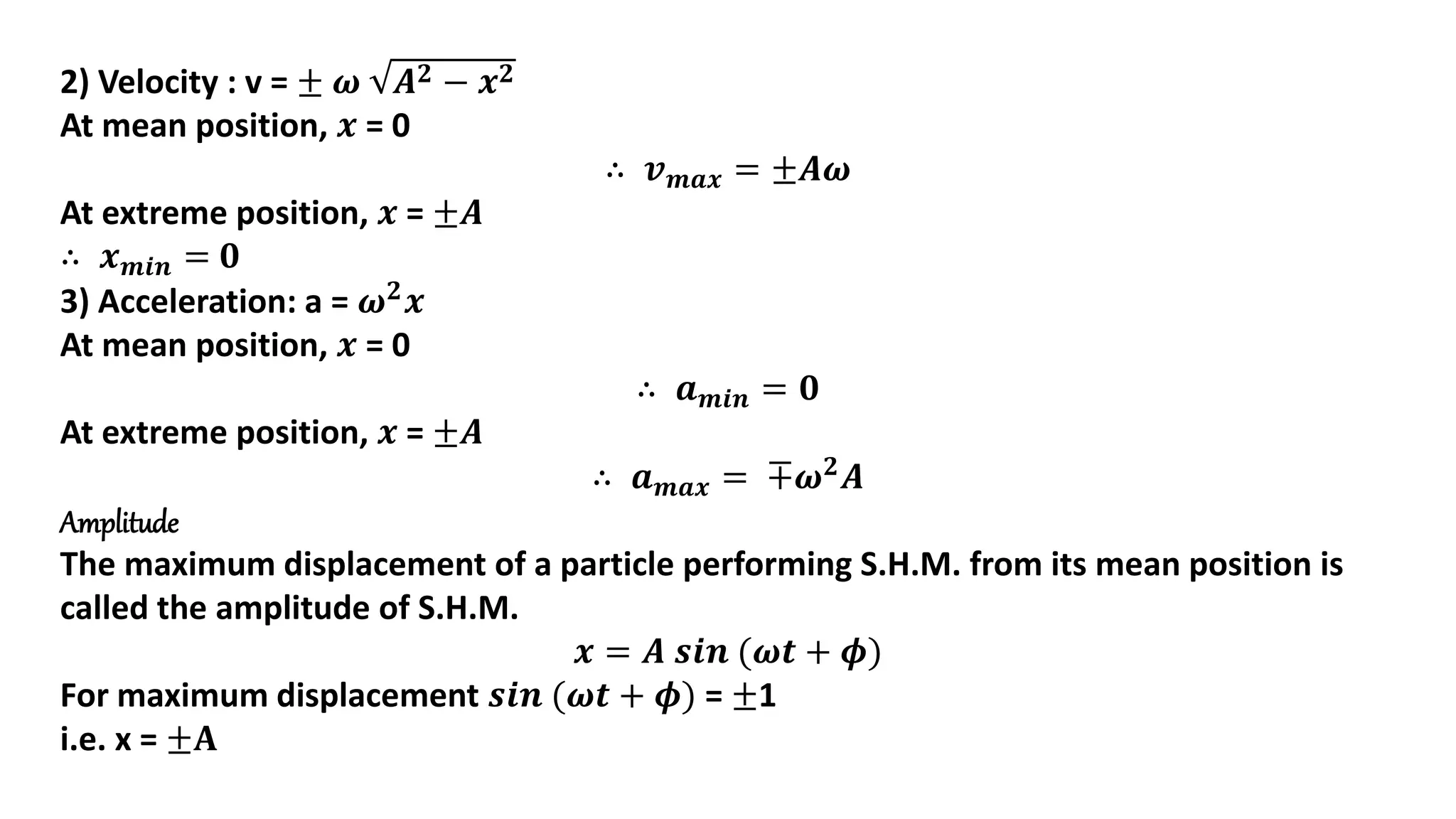 2) Velocity : v = ± 𝝎 𝑨𝟐 − 𝒙𝟐
At mean position, 𝒙 = 0
∴ 𝒗𝒎𝒂𝒙 = ±𝑨𝝎
At extreme position, 𝒙 = ±𝑨
∴ 𝒙𝒎𝒊𝒏 = 𝟎
3) Acceleration: a = 𝝎𝟐
𝒙
At mean position, 𝒙 = 0
∴ 𝒂𝒎𝒊𝒏 = 𝟎
At extreme position, 𝒙 = ±𝑨
∴ 𝒂𝒎𝒂𝒙 = ∓𝝎𝟐𝑨
Amplitude
The maximum displacement of a particle performing S.H.M. from its mean position is
called the amplitude of S.H.M.
𝒙 = 𝑨 𝒔𝒊𝒏 (𝝎𝒕 + 𝝓)
For maximum displacement 𝒔𝒊𝒏 (𝝎𝒕 + 𝝓) = ±1
i.e. x = ±𝐀
 