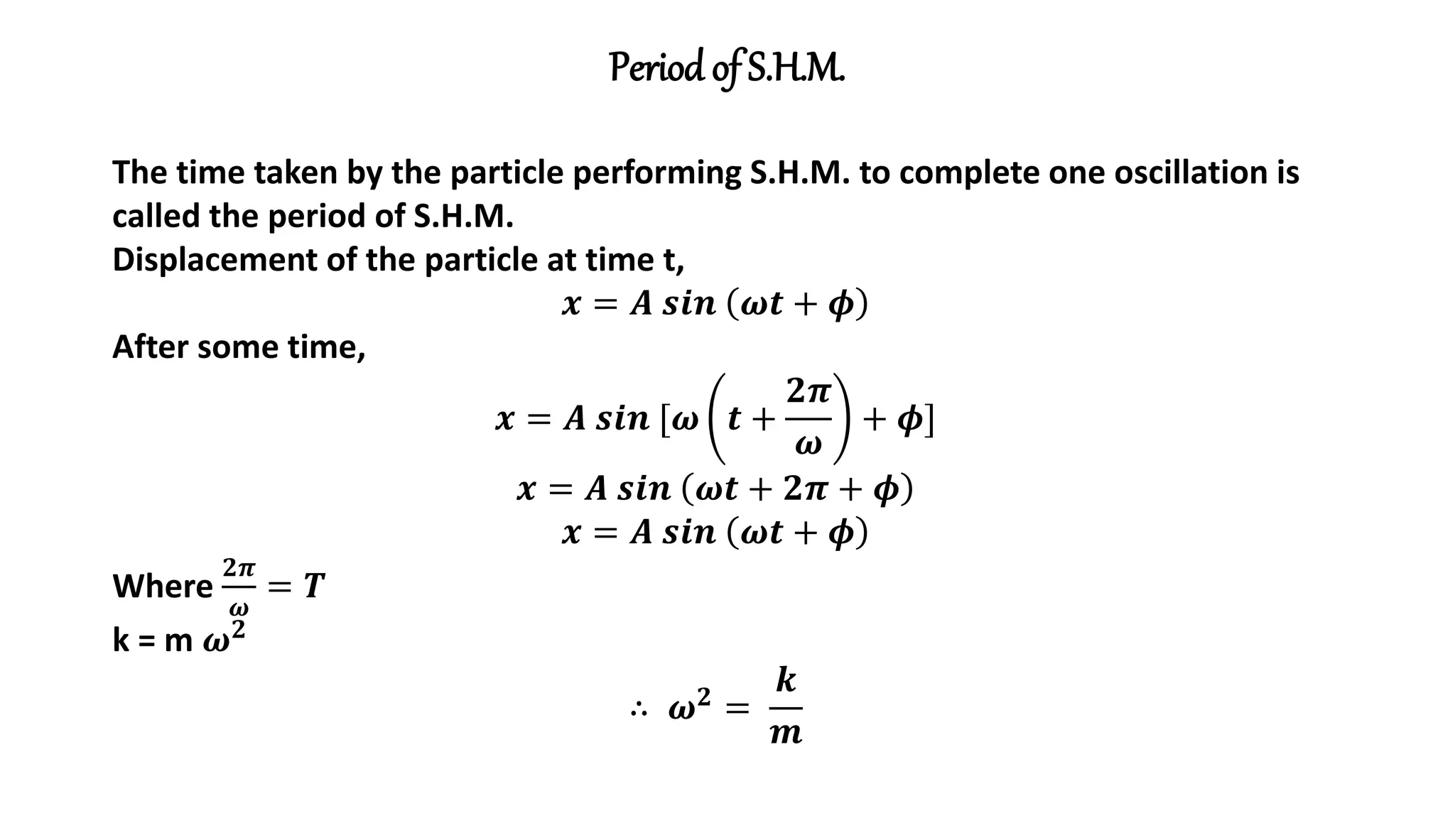 Period of S.H.M.
The time taken by the particle performing S.H.M. to complete one oscillation is
called the period of S.H.M.
Displacement of the particle at time t,
𝒙 = 𝑨 𝒔𝒊𝒏 𝝎𝒕 + 𝝓
After some time,
𝒙 = 𝑨 𝒔𝒊𝒏 [𝝎 𝒕 +
𝟐𝝅
𝝎
+ 𝝓]
𝒙 = 𝑨 𝒔𝒊𝒏 𝝎𝒕 + 𝟐𝝅 + 𝝓
𝒙 = 𝑨 𝒔𝒊𝒏 𝝎𝒕 + 𝝓
Where
𝟐𝝅
𝝎
= 𝑻
k = m 𝝎𝟐
∴ 𝝎𝟐 =
𝒌
𝒎
 