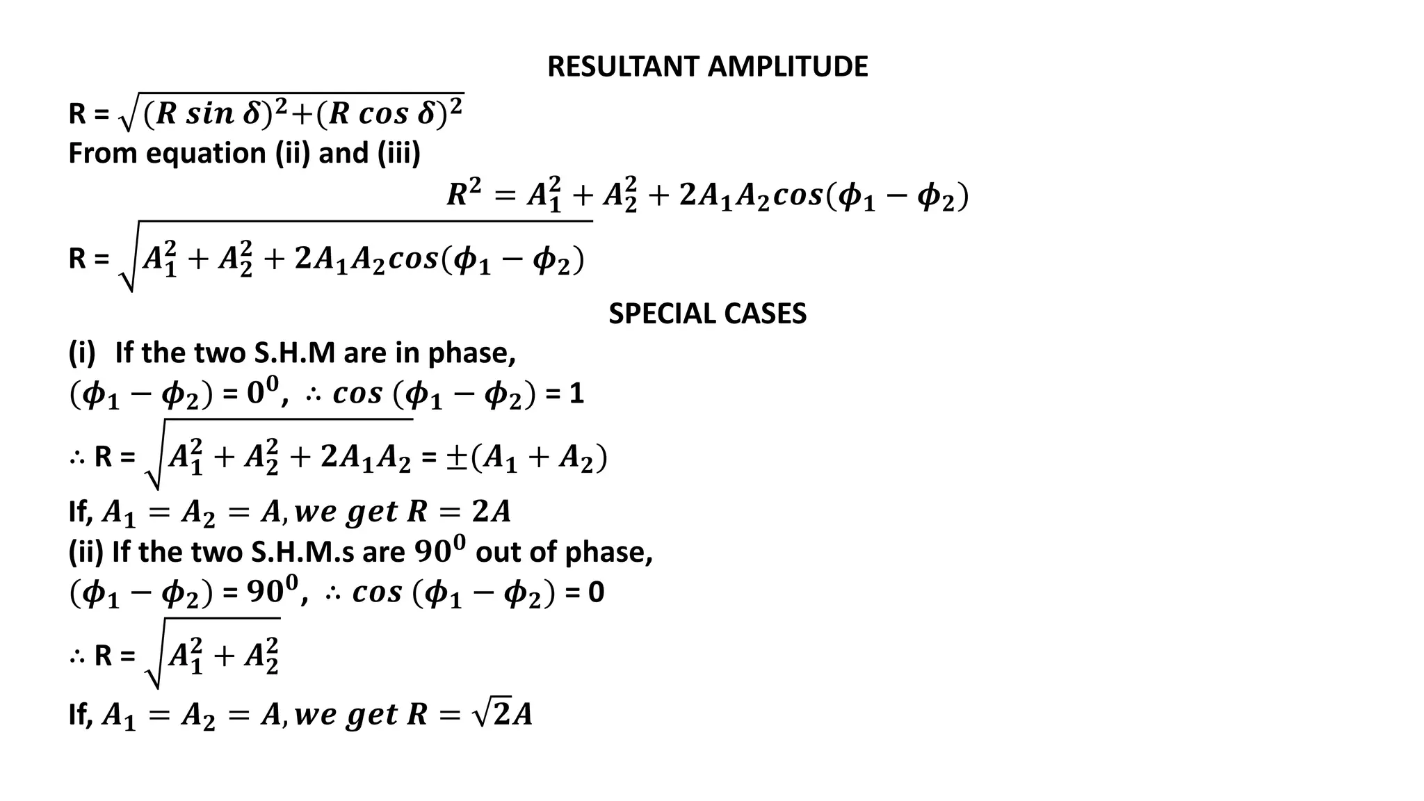 RESULTANT AMPLITUDE
R = (𝑹 𝒔𝒊𝒏 𝜹)𝟐+(𝑹 𝒄𝒐𝒔 𝜹)𝟐
From equation (ii) and (iii)
𝑹𝟐
= 𝑨𝟏
𝟐
+ 𝑨𝟐
𝟐
+ 𝟐𝑨𝟏𝑨𝟐𝒄𝒐𝒔(𝝓𝟏 − 𝝓𝟐)
R = 𝑨𝟏
𝟐
+ 𝑨𝟐
𝟐
+ 𝟐𝑨𝟏𝑨𝟐𝒄𝒐𝒔(𝝓𝟏 − 𝝓𝟐)
SPECIAL CASES
(i) If the two S.H.M are in phase,
(𝝓𝟏 − 𝝓𝟐) = 𝟎𝟎, ∴ 𝒄𝒐𝒔 (𝝓𝟏 − 𝝓𝟐) = 1
∴ R = 𝑨𝟏
𝟐
+ 𝑨𝟐
𝟐
+ 𝟐𝑨𝟏𝑨𝟐 = ±(𝑨𝟏 + 𝑨𝟐)
If, 𝑨𝟏 = 𝑨𝟐 = 𝑨, 𝒘𝒆 𝒈𝒆𝒕 𝑹 = 𝟐𝑨
(ii) If the two S.H.M.s are 𝟗𝟎𝟎
out of phase,
(𝝓𝟏 − 𝝓𝟐) = 𝟗𝟎𝟎
, ∴ 𝒄𝒐𝒔 (𝝓𝟏 − 𝝓𝟐) = 0
∴ R = 𝑨𝟏
𝟐
+ 𝑨𝟐
𝟐
If, 𝑨𝟏 = 𝑨𝟐 = 𝑨, 𝒘𝒆 𝒈𝒆𝒕 𝑹 = 𝟐𝑨
 