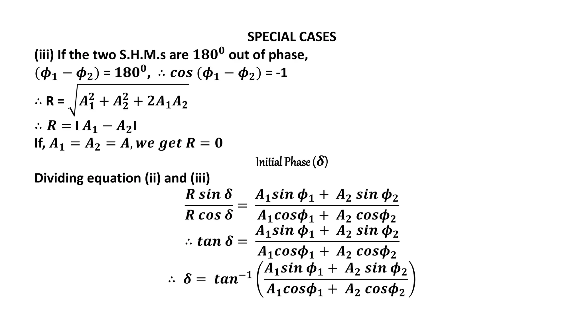 SPECIAL CASES
(iii) If the two S.H.M.s are 𝟏𝟖𝟎𝟎 out of phase,
(𝝓𝟏 − 𝝓𝟐) = 𝟏𝟖𝟎𝟎, ∴ 𝒄𝒐𝒔 (𝝓𝟏 − 𝝓𝟐) = -1
∴ R = 𝑨𝟏
𝟐
+ 𝑨𝟐
𝟐
+ 𝟐𝑨𝟏𝑨𝟐
∴ 𝑹 = I 𝑨𝟏 − 𝑨𝟐I
If, 𝑨𝟏 = 𝑨𝟐 = 𝑨, 𝒘𝒆 𝒈𝒆𝒕 𝑹 = 𝟎
Initial Phase (𝜹)
Dividing equation (ii) and (iii)
𝑹 𝒔𝒊𝒏 𝜹
𝑹 𝒄𝒐𝒔 𝜹
=
𝑨𝟏𝒔𝒊𝒏 𝝓𝟏 + 𝑨𝟐 𝒔𝒊𝒏 𝝓𝟐
𝑨𝟏𝒄𝒐𝒔𝝓𝟏 + 𝑨𝟐 𝒄𝒐𝒔𝝓𝟐
∴ 𝒕𝒂𝒏 𝜹 =
𝑨𝟏𝒔𝒊𝒏 𝝓𝟏 + 𝑨𝟐 𝒔𝒊𝒏 𝝓𝟐
𝑨𝟏𝒄𝒐𝒔𝝓𝟏 + 𝑨𝟐 𝒄𝒐𝒔𝝓𝟐
∴ 𝜹 = 𝒕𝒂𝒏−𝟏
𝑨𝟏𝒔𝒊𝒏 𝝓𝟏 + 𝑨𝟐 𝒔𝒊𝒏 𝝓𝟐
𝑨𝟏𝒄𝒐𝒔𝝓𝟏 + 𝑨𝟐 𝒄𝒐𝒔𝝓𝟐
 