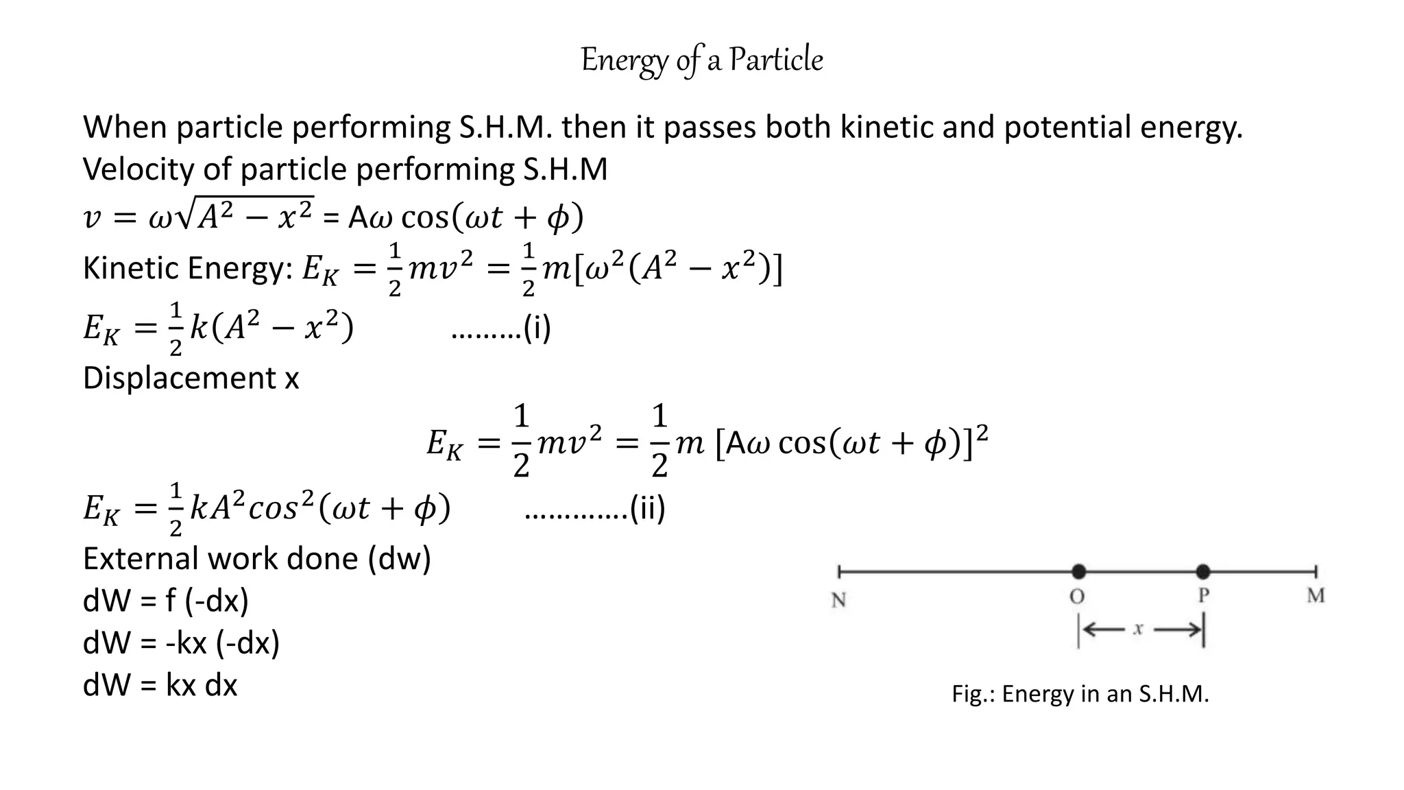 Energy of a Particle
Fig.: Energy in an S.H.M.
When particle performing S.H.M. then it passes both kinetic and potential energy.
Velocity of particle performing S.H.M
𝑣 = 𝜔 𝐴2 − 𝑥2 = A𝜔 cos 𝜔𝑡 + 𝜙
Kinetic Energy: 𝐸𝐾 =
1
2
𝑚𝑣2
=
1
2
𝑚[𝜔2
𝐴2
− 𝑥2
]
𝐸𝐾 =
1
2
𝑘 𝐴2
− 𝑥2
………(i)
Displacement x
𝐸𝐾 =
1
2
𝑚𝑣2
=
1
2
𝑚 [A𝜔 cos 𝜔𝑡 + 𝜙 ]2
𝐸𝐾 =
1
2
𝑘𝐴2𝑐𝑜𝑠2 𝜔𝑡 + 𝜙 ………….(ii)
External work done (dw)
dW = f (-dx)
dW = -kx (-dx)
dW = kx dx
 