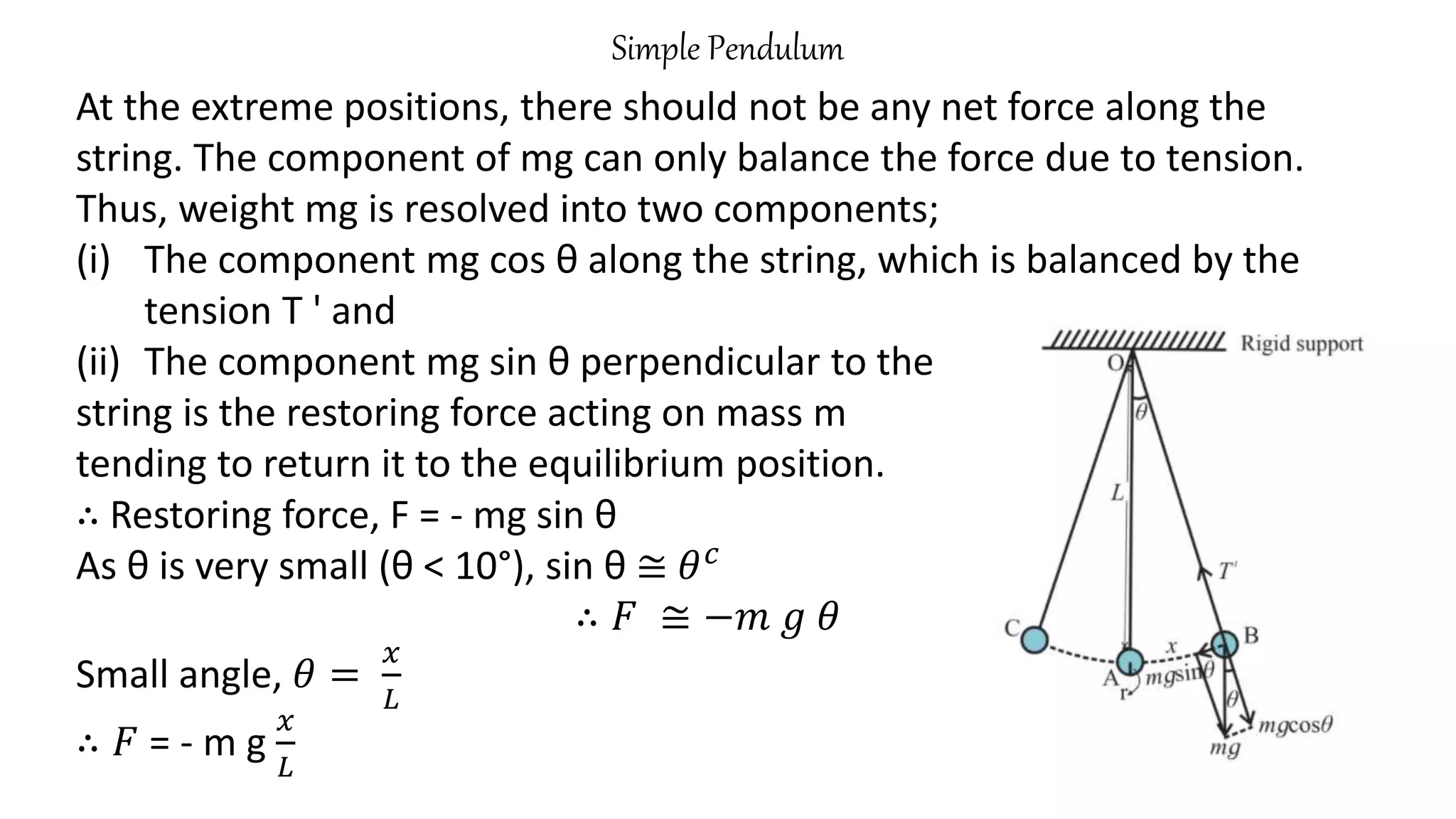 Simple Pendulum
At the extreme positions, there should not be any net force along the
string. The component of mg can only balance the force due to tension.
Thus, weight mg is resolved into two components;
(i) The component mg cos θ along the string, which is balanced by the
tension T ' and
(ii) The component mg sin θ perpendicular to the
string is the restoring force acting on mass m
tending to return it to the equilibrium position.
∴ Restoring force, F = - mg sin θ
As θ is very small (θ < 10°), sin θ ≅ 𝜃𝑐
∴ 𝐹 ≅ −𝑚 𝑔 𝜃
Small angle, 𝜃 =
𝑥
𝐿
∴ 𝐹 = - m g
𝑥
𝐿
 