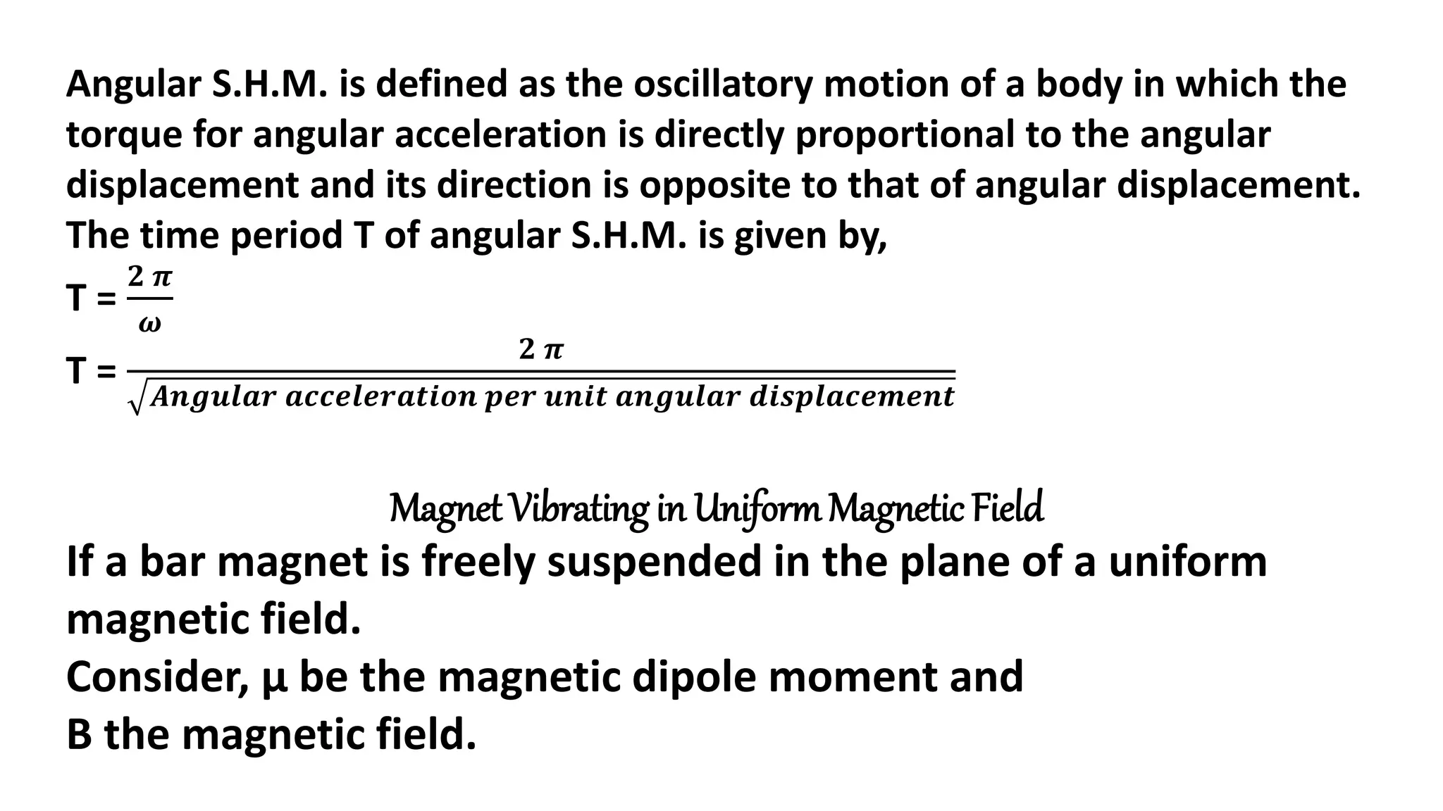 Angular S.H.M. is defined as the oscillatory motion of a body in which the
torque for angular acceleration is directly proportional to the angular
displacement and its direction is opposite to that of angular displacement.
The time period T of angular S.H.M. is given by,
T =
𝟐 𝝅
𝝎
T =
𝟐 𝝅
𝑨𝒏𝒈𝒖𝒍𝒂𝒓 𝒂𝒄𝒄𝒆𝒍𝒆𝒓𝒂𝒕𝒊𝒐𝒏 𝒑𝒆𝒓 𝒖𝒏𝒊𝒕 𝒂𝒏𝒈𝒖𝒍𝒂𝒓 𝒅𝒊𝒔𝒑𝒍𝒂𝒄𝒆𝒎𝒆𝒏𝒕
Magnet Vibrating in UniformMagnetic Field
If a bar magnet is freely suspended in the plane of a uniform
magnetic field.
Consider, μ be the magnetic dipole moment and
B the magnetic field.
 