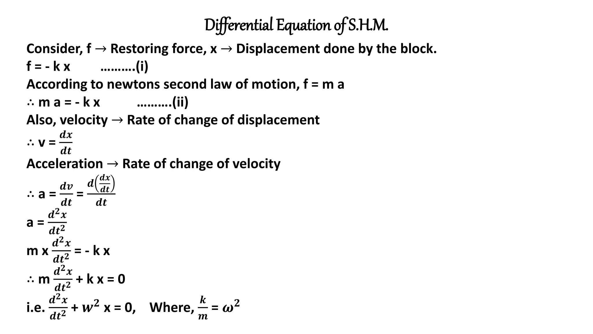 Differential Equation of S.H.M.
Consider, f → Restoring force, x → Displacement done by the block.
f = - k x ……….(i)
According to newtons second law of motion, f = m a
∴ m a = - k x ……….(ii)
Also, velocity → Rate of change of displacement
∴ v =
𝒅𝒙
𝒅𝒕
Acceleration → Rate of change of velocity
∴ a =
𝒅𝒗
𝒅𝒕
=
𝒅
𝒅𝒙
𝒅𝒕
𝒅𝒕
a =
𝒅𝟐𝒙
𝒅𝒕𝟐
m x
𝒅𝟐𝒙
𝒅𝒕𝟐 = - k x
∴ m
𝒅𝟐𝒙
𝒅𝒕𝟐 + k x = 0
i.e.
𝒅𝟐𝒙
𝒅𝒕𝟐 + 𝒘𝟐 x = 0, Where,
𝒌
𝒎
= 𝝎𝟐
 