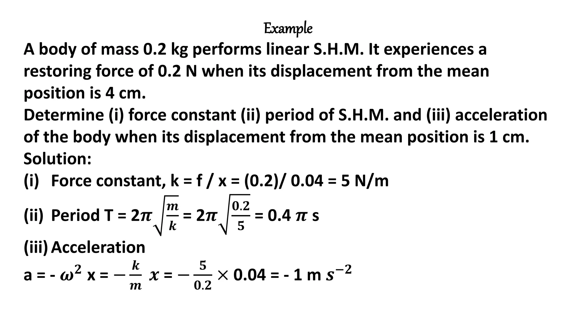 Example
A body of mass 0.2 kg performs linear S.H.M. It experiences a
restoring force of 0.2 N when its displacement from the mean
position is 4 cm.
Determine (i) force constant (ii) period of S.H.M. and (iii) acceleration
of the body when its displacement from the mean position is 1 cm.
Solution:
(i) Force constant, k = f / x = (0.2)/ 0.04 = 5 N/m
(ii) Period T = 2𝝅
𝒎
𝒌
= 2𝝅
𝟎.𝟐
𝟓
= 0.4 𝝅 s
(iii)Acceleration
a = - 𝝎𝟐
x = −
𝒌
𝒎
𝒙 = −
𝟓
𝟎.𝟐
× 0.04 = - 1 m 𝒔−𝟐
 