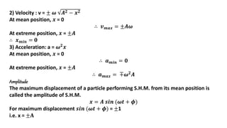 2) Velocity : v = ± 𝝎 𝑨𝟐 − 𝒙𝟐
At mean position, 𝒙 = 0
∴ 𝒗𝒎𝒂𝒙 = ±𝑨𝝎
At extreme position, 𝒙 = ±𝑨
∴ 𝒙𝒎𝒊𝒏 = 𝟎
3) Acceleration: a = 𝝎𝟐
𝒙
At mean position, 𝒙 = 0
∴ 𝒂𝒎𝒊𝒏 = 𝟎
At extreme position, 𝒙 = ±𝑨
∴ 𝒂𝒎𝒂𝒙 = ∓𝝎𝟐𝑨
Amplitude
The maximum displacement of a particle performing S.H.M. from its mean position is
called the amplitude of S.H.M.
𝒙 = 𝑨 𝒔𝒊𝒏 (𝝎𝒕 + 𝝓)
For maximum displacement 𝒔𝒊𝒏 (𝝎𝒕 + 𝝓) = ±1
i.e. x = ±𝐀
 