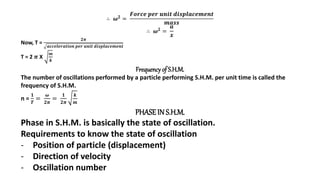 ∴ 𝝎𝟐 =
𝑭𝒐𝒓𝒄𝒆 𝒑𝒆𝒓 𝒖𝒏𝒊𝒕 𝒅𝒊𝒔𝒑𝒍𝒂𝒄𝒆𝒎𝒆𝒏𝒕
𝒎𝒂𝒔𝒔
∴ 𝝎𝟐
=
𝒂
𝒙
Now, T =
𝟐𝝅
𝒂𝒄𝒄𝒆𝒍𝒆𝒓𝒂𝒕𝒊𝒐𝒏 𝒑𝒆𝒓 𝒖𝒏𝒊𝒕 𝒅𝒊𝒔𝒑𝒍𝒂𝒄𝒆𝒎𝒆𝒏𝒕
T = 2 𝝅 X
𝒎
𝒌
Frequencyof S.H.M.
The number of oscillations performed by a particle performing S.H.M. per unit time is called the
frequency of S.H.M.
n =
𝟏
𝑻
=
𝝎
𝟐𝝅
=
𝟏
𝟐𝝅
𝒌
𝒎
PHASEIN S.H.M.
Phase in S.H.M. is basically the state of oscillation.
Requirements to know the state of oscillation
- Position of particle (displacement)
- Direction of velocity
- Oscillation number
 