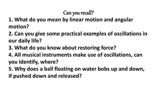 Can you recall?
1. What do you mean by linear motion and angular
motion?
2. Can you give some practical examples of oscillations in
our daily life?
3. What do you know about restoring force?
4. All musical instruments make use of oscillations, can
you identify, where?
5. Why does a ball floating on water bobs up and down,
if pushed down and released?
 