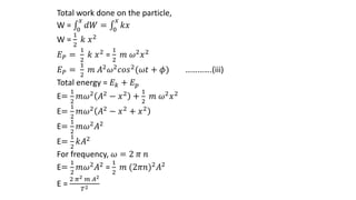 Total work done on the particle,
W = 0
𝑥
𝑑𝑊 = 0
𝑥
𝑘𝑥
W =
1
2
𝑘 𝑥2
𝐸𝑃 =
1
2
𝑘 𝑥2 =
1
2
𝑚 𝜔2𝑥2
𝐸𝑃 =
1
2
𝑚 𝐴2𝜔2𝑐𝑜𝑠2(𝜔𝑡 + 𝜙) ………….(iii)
Total energy = 𝐸𝑘 + 𝐸𝑝
E=
1
2
𝑚𝜔2 𝐴2 − 𝑥2 +
1
2
𝑚 𝜔2𝑥2
E=
1
2
𝑚𝜔2 𝐴2 − 𝑥2 + 𝑥2
E=
1
2
𝑚𝜔2𝐴2
E=
1
2
𝑘𝐴2
For frequency, 𝜔 = 2 𝜋 𝑛
E=
1
2
𝑚𝜔2𝐴2 =
1
2
𝑚 (2𝜋𝑛)2𝐴2
E =
2 𝜋2 𝑚 𝐴2
𝑇2
 