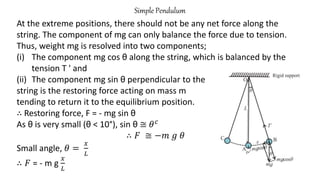 Simple Pendulum
At the extreme positions, there should not be any net force along the
string. The component of mg can only balance the force due to tension.
Thus, weight mg is resolved into two components;
(i) The component mg cos θ along the string, which is balanced by the
tension T ' and
(ii) The component mg sin θ perpendicular to the
string is the restoring force acting on mass m
tending to return it to the equilibrium position.
∴ Restoring force, F = - mg sin θ
As θ is very small (θ < 10°), sin θ ≅ 𝜃𝑐
∴ 𝐹 ≅ −𝑚 𝑔 𝜃
Small angle, 𝜃 =
𝑥
𝐿
∴ 𝐹 = - m g
𝑥
𝐿
 