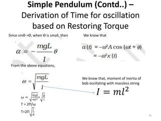 Simple Pendulum (Contd..) –
Derivation of Time for oscillation
based on Restoring Torque
76
Since sinƟ =Ɵ, when Ɵ is small, then We know that
From the above equations,
We know that, moment of inertia of
bob oscillating with massless string
𝐼 = 𝑚𝑙2
ω =
𝑚𝑔𝑙
𝑚𝑙2=
𝑔
𝑙
T = 2Π/ω
T=2Π
𝑙
𝑔
 
