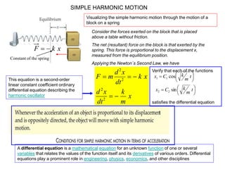 SIMPLE HARMONIC MOTION
Consider the forces exerted on the block that is placed
above a table without friction.
The net (resultant) force on the block is that exerted by the
spring. This force is proportional to the displacement x,
measured from the equilibrium position.
Applying the Newton´s Second Law, we have
xkF 
x
m
k
dt
xd
xk
dt
xd
mF


2
2
2
2
This equation is a second-order
linear constant coefficient ordinary
differential equation describing the
harmonic oscillator
A differential equation is a mathematical equation for an unknown function of one or several
variables that relates the values of the function itself and its derivatives of various orders. Differential
equations play a prominent role in engineering, physics, economics, and other disciplines
Verify that each of the functions
satisfies the differential equation










t
m
kCx
t
m
kCx
sin
cos
22
11
Constant of the spring
Visualizing the simple harmonic motion through the motion of a
block on a spring
 