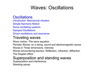 Waves: Oscillations
Oscillations
Introduction: Mechanical vibration
Simple Harmonic Motion
Some oscillating systems
Damped Oscillations
Driven oscillations and resonance
Traveling waves
Wave motion. The wave equation
Periodic Waves: on a string, sound and electromagnetic waves
Waves in Three dimensions. Intensity
Waves encountering barriers. Reflection, refraction, diffraction
The Doppler effect
Superposition and standing waves
Superposition and interference
Standing waves
 