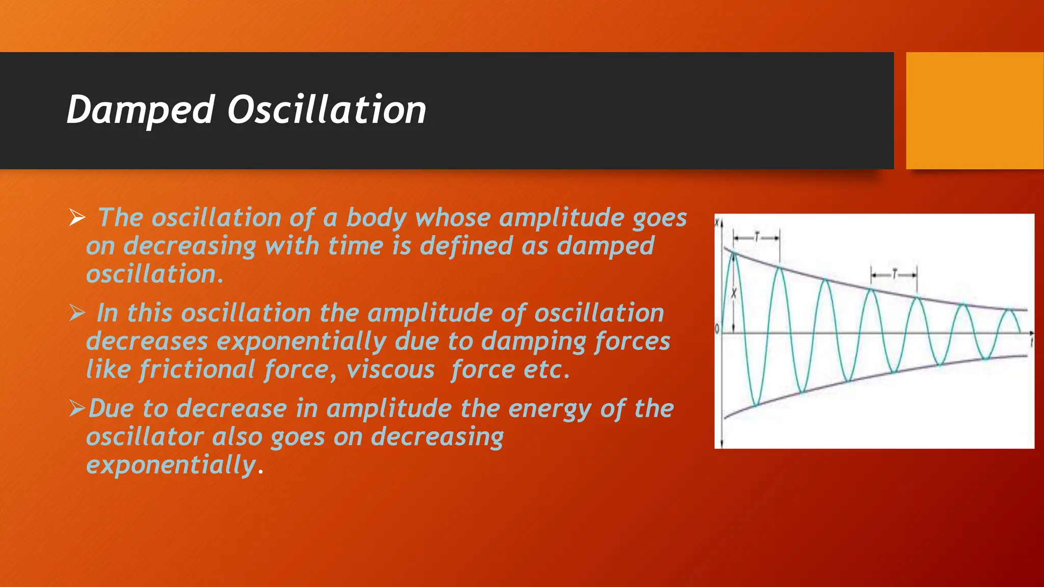 Damped Oscillation
⮚ The oscillation of a body whose amplitude goes
on decreasing with time is defined as damped
oscillation.
⮚ In this oscillation the amplitude of oscillation
decreases exponentially due to damping forces
like frictional force, viscous force etc.
⮚Due to decrease in amplitude the energy of the
oscillator also goes on decreasing
exponentially.
 