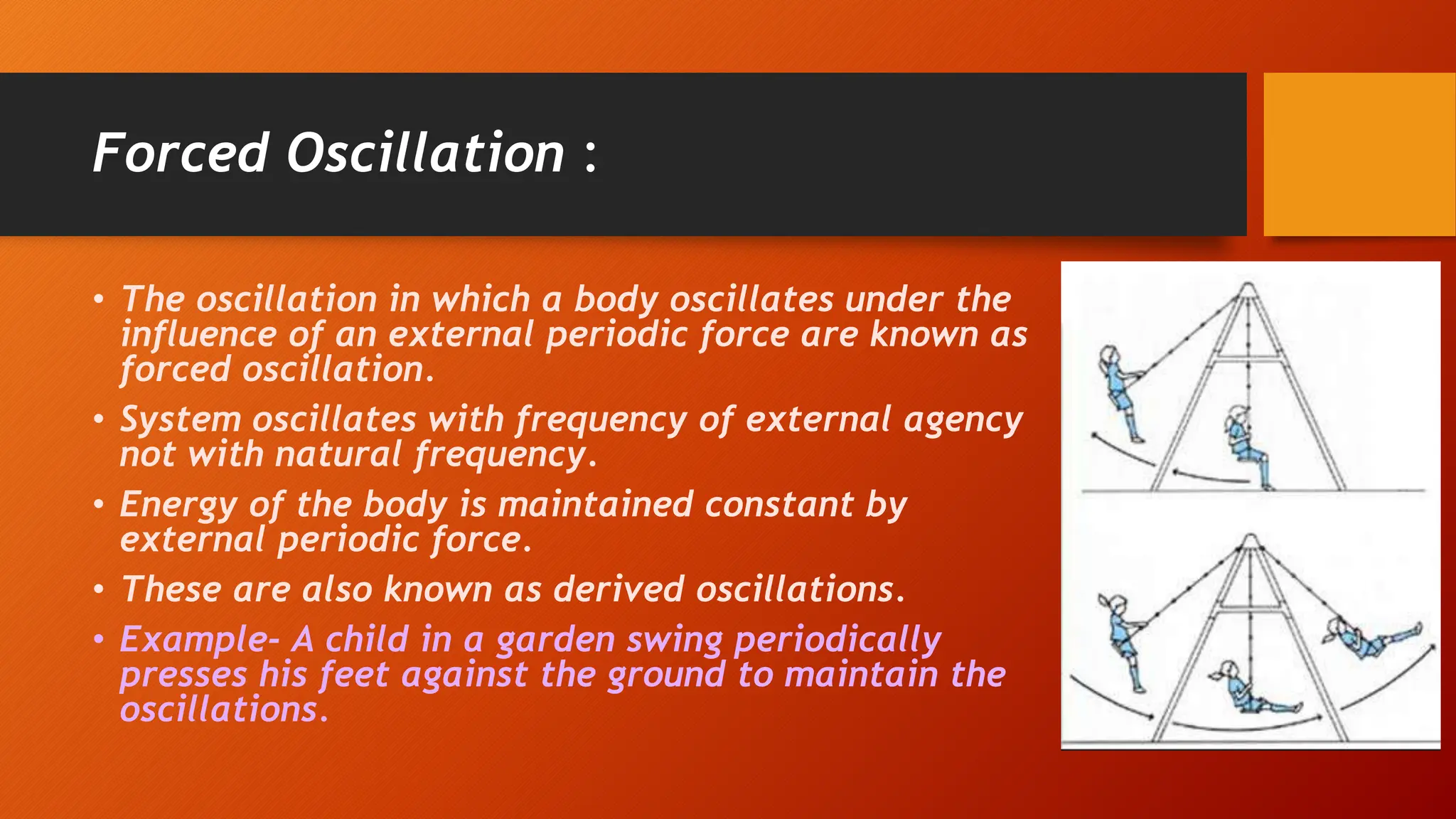 Forced Oscillation :
• The oscillation in which a body oscillates under the
influence of an external periodic force are known as
forced oscillation.
• System oscillates with frequency of external agency
not with natural frequency.
• Energy of the body is maintained constant by
external periodic force.
• These are also known as derived oscillations.
• Example- A child in a garden swing periodically
presses his feet against the ground to maintain the
oscillations.
 