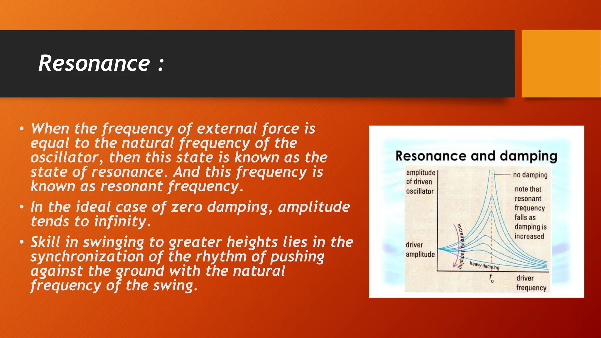 Resonance :
• When the frequency of external force is
equal to the natural frequency of the
oscillator, then this state is known as the
state of resonance. And this frequency is
known as resonant frequency.
• In the ideal case of zero damping, amplitude
tends to infinity.
• Skill in swinging to greater heights lies in the
synchronization of the rhythm of pushing
against the ground with the natural
frequency of the swing.
 