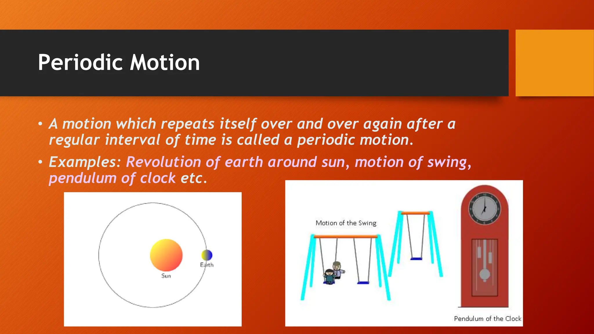 Periodic Motion
• A motion which repeats itself over and over again after a
regular interval of time is called a periodic motion.
• Examples: Revolution of earth around sun, motion of swing,
pendulum of clock etc.
 