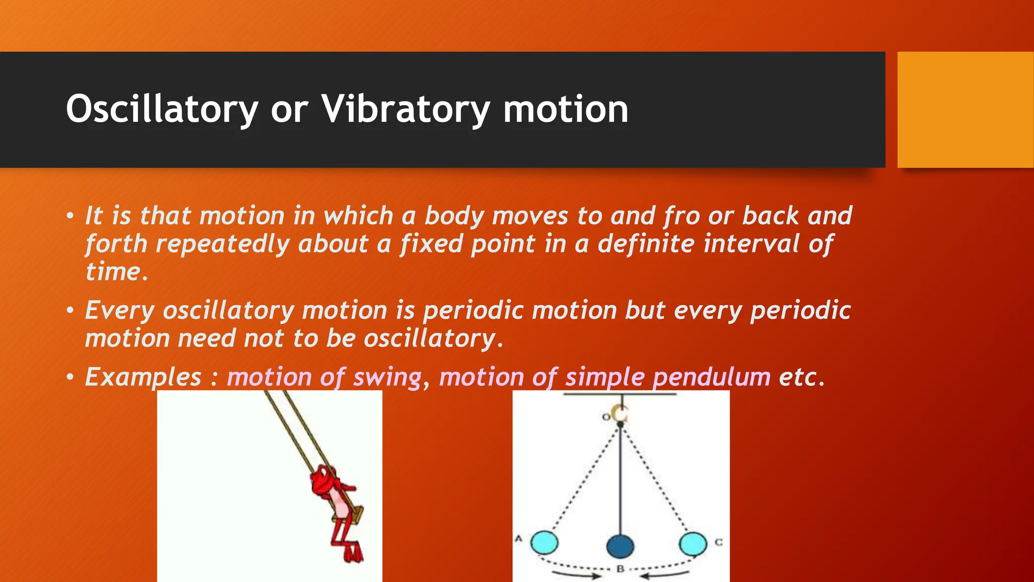 Oscillatory or Vibratory motion
• It is that motion in which a body moves to and fro or back and
forth repeatedly about a fixed point in a definite interval of
time.
• Every oscillatory motion is periodic motion but every periodic
motion need not to be oscillatory.
• Examples : motion of swing, motion of simple pendulum etc.
 