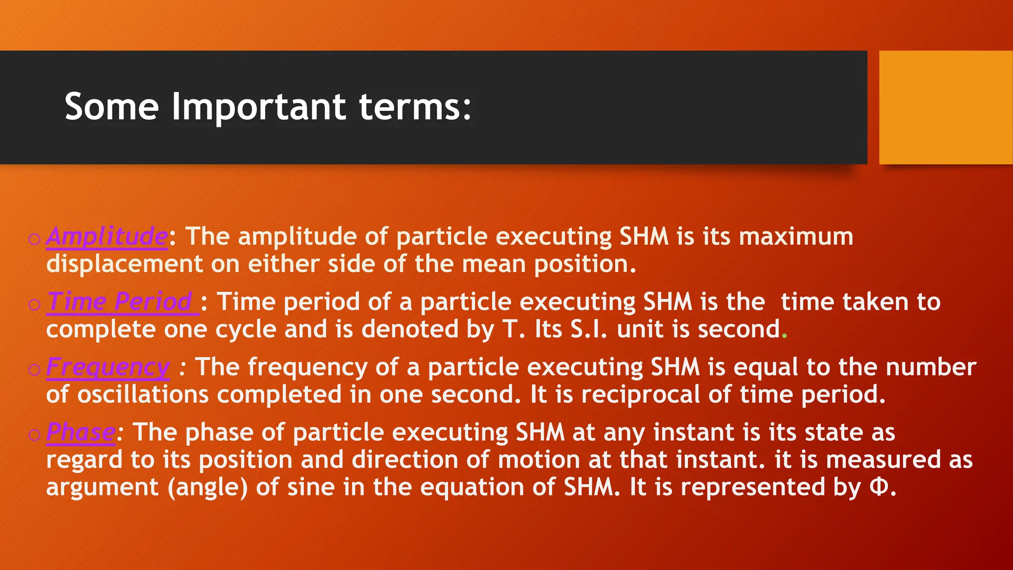 Some Important terms:
oAmplitude: The amplitude of particle executing SHM is its maximum
displacement on either side of the mean position.
oTime Period : Time period of a particle executing SHM is the time taken to
complete one cycle and is denoted by T. Its S.I. unit is second.
oFrequency : The frequency of a particle executing SHM is equal to the number
of oscillations completed in one second. It is reciprocal of time period.
oPhase: The phase of particle executing SHM at any instant is its state as
regard to its position and direction of motion at that instant. it is measured as
argument (angle) of sine in the equation of SHM. It is represented by Ф.
 