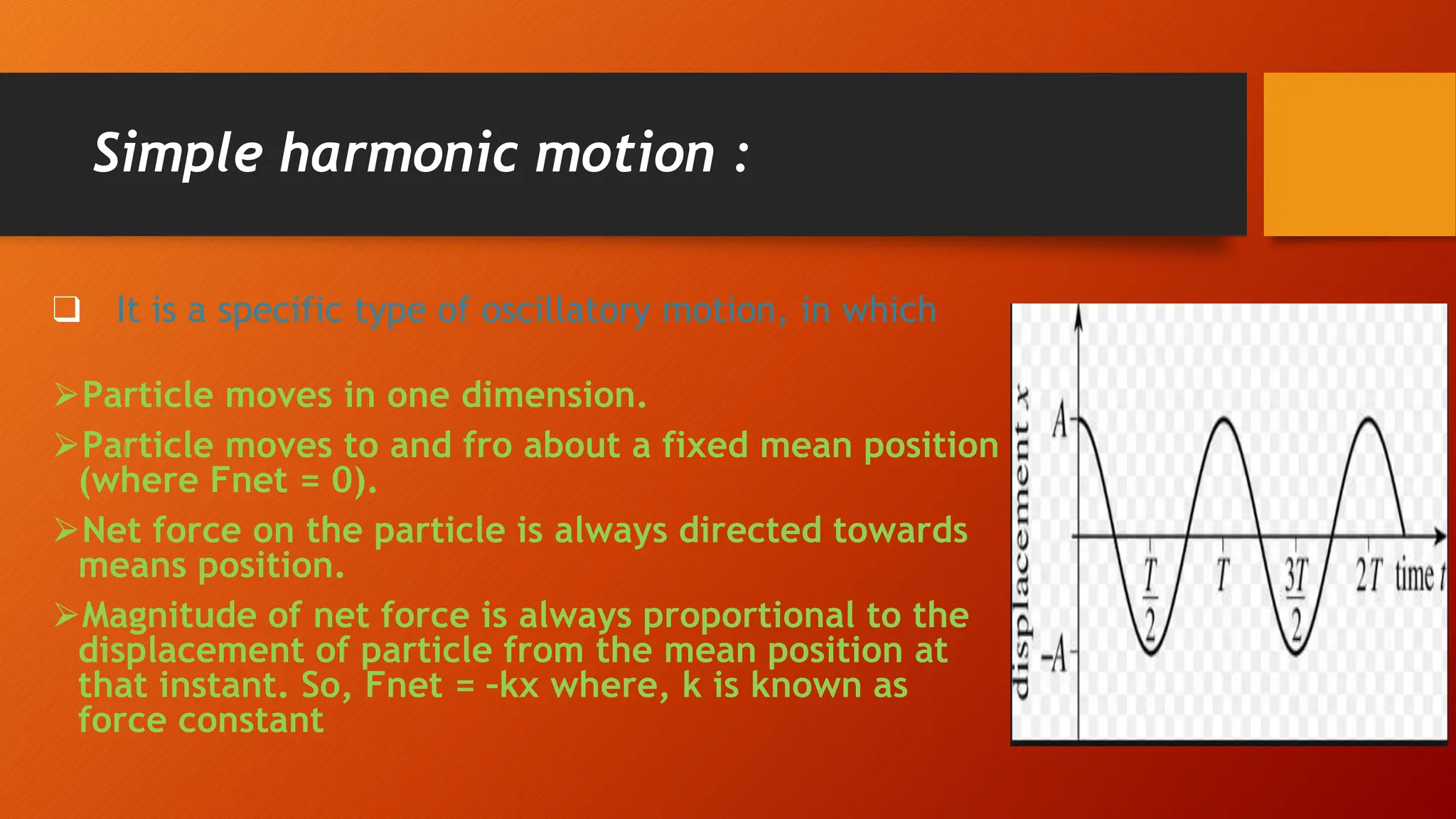 Simple harmonic motion :
❑ It is a specific type of oscillatory motion, in which
⮚Particle moves in one dimension.
⮚Particle moves to and fro about a fixed mean position
(where Fnet = 0).
⮚Net force on the particle is always directed towards
means position.
⮚Magnitude of net force is always proportional to the
displacement of particle from the mean position at
that instant. So, Fnet = –kx where, k is known as
force constant
 