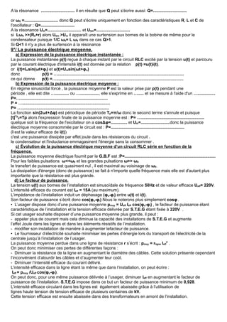 A la résonance ............................. il en résulte que Q peut s'écrire aussi: Q=.............................
or ω0 =............................. donc Q peut s'écrire uniquement en fonction des caractéristiques R, L et C de
l'oscillateur : Q=.............................
A la résonance Um=............................. et Ubm=.............................
si Lω0 >>(R0+r) alors Ubm >Um il apparaît une surtension aux bornes de la bobine de même pour le
condensateur puisque 1/C ω0= L ω0 dans ce cas Q>1.
Si Q<1 il n'y a plus de surtension à la résonance
9°/ La puissance électrique moyenne.
a) Expression de la puissance électrique instantanée :
La puissance instantanée p(t) reçue à chaque instant par le circuit RLC excité par la tension u(t) et parcouru
par le courant électrique d'intensité i(t) est donnée par la relation p(t) =u(t)i(t).
or i(t)=Imsin(ωt+φi) et u(t)=Umsin(ωt+φu)
donc p(t) = …............................................................................................................
ce qui donne p(t) =….............................................................................................................
b) Expression de la puissance électrique moyenne :
En régime sinusoïdal forcé , la puissance moyenne P est la valeur prise par p(t) pendant une
période , elle est dite …............ ou …................, elle s'exprime en …..... et se mesure à l'aide d'un …...............
P=…...........................................................................
P = …...........................................................................
P= …...........................................................................
La fonction sin(2ωt+Δφ) est périodique de période Tp=π/ω donc le second terme s'annule et puisque
[t]Tp
0=Tp alors l'expression finale de la puissance moyenne est : P= …......................................................
quelque soit la fréquence de l'excitateur on a cosΔφ=.............. et Um=.........................donc la puissance
électrique moyenne consommée par le circuit est : P=...............................................................
(I est la valeur efficace de i(t))
c'est une puissance dissipée par effet joule dans les résistances du circuit .
le condensateur et l'inductance emmagasinent l'énergie sans la consommer .
c) Évolution de la puissance électrique moyenne d’un circuit RLC série en fonction de la
fréquence.
La puissance moyenne électrique fournit par le G.B.F est :P=..............................................................................
Pour les faibles pulsations ω<<ω0 et les grandes pulsations ω>> ω0
le transfert de puissance est quasiment nul , il est maximal au voisinage de ω0.
La dissipation d'énergie (donc de puissance) se fait à n'importe quelle fréquence mais elle est d'autant plus
importante que la résistance est plus grande.
d) Le facteur de puissance.
La tension u(t) aux bornes de l’installation est sinusoïdale de fréquence 50Hz et de valeur efficace Ueff= 220V.
L’intensité efficace du courant est Ieff = 15A (au maximum).
L’impédance de l’installation induit un déphasage (φu-φi) entre u(t) et i(t).
Son facteur de puissance s’écrit donc cos(φu-φi) Nous le noterons plus simplement cosφ.
• L’usager dispose donc d’une puissance moyenne pmoy = Ueff Ieff cos(φu-φi) , le facteur de puissance étant
caractéristique de l’installation et la tension efficace délivrée par S.T.E.G étant fixée à 220V .
Si cet usager souhaite disposer d’une puissance moyenne plus grande, il peut :
- appeler plus de courant mais cela diminue la capacité des installations de S.T.E.G et augmente
l’effet Joule dans les lignes et dans les éléments résistifs de l’installation.
- modifier son installation de manière à augmenter lefacteur de puissance.
• Le fournisseur d’électricité souhaite minimiser les pertes d’énergie lors du transport de l’électricité de la
centrale jusqu’à l’installation de l’usager.
La puissance moyenne perdue dans une ligne de résistance r s’écrit : pmoy = rligne Ieff
2
.
On peut donc minimiser ces pertes de différentes façons :
- Diminuer la résistance de la ligne en augmentant le diamètre des câbles. Cette solution présente cependant
l’inconvénient d’alourdir les câbles et d’augmenter leur coût.
- Diminuer l’intensité efficace du courant délivré.
L’intensité efficace dans la ligne étant la même que dans l’installation, on peut écrire :
Ieff = pmoy /Ueff cos(φu-φi).
On peut donc, pour une même puissance délivrée à l’usager, diminuer Ieff en augmentant le facteur de
puissance de l’installation. S.T.E.G impose dans ce but un facteur de puissance minimum de 0,928.
L’intensité efficace circulant dans les lignes est également abaissée grâce à l’utilisation de
lignes haute tension de tension efficace de plusieurs centaines de kV.
Cette tension efficace est ensuite abaissée dans des transformateurs en amont de l’installation.
 