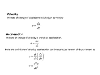 Velocity
The rate of change of displacement is known as velocity
dt
dx
v 
Acceleration
The rate of change of velocity is known as acceleration.
dt
dv
a 
From the definition of velocity, acceleration can be expressed in term of displacement as
2
2
dt
x
d
a
dt
dx
dt
d
a








 
