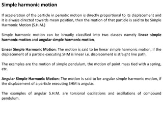 Simple harmonic motion
If acceleration of the particle in periodic motion is directly proportional to its displacement and
it is always directed towards mean position, then the motion of that particle is said to be Simple
Harmonic Motion (S.H.M.)
Simple harmonic motion can be broadly classified into two classes namely linear simple
harmonic motion and angular simple harmonic motion.
Linear Simple Harmonic Motion: The motion is said to be linear simple harmonic motion, if the
displacement of a particle executing SHM is linear i.e. displacement is straight line path.
The examples are the motion of simple pendulum, the motion of point mass tied with a spring,
etc.
Angular Simple Harmonic Motion: The motion is said to be angular simple harmonic motion, if
the displacement of a particle executing SHM is angular.
The examples of angular S.H.M. are torsional oscillations and oscillations of compound
pendulum.
 