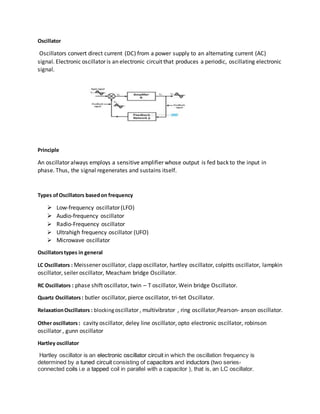 Oscillator
Oscillators convert direct current (DC) from a power supply to an alternating current (AC)
signal. Electronic oscillator is an electronic circuit that produces a periodic, oscillating electronic
signal.
Principle
An oscillator always employs a sensitive amplifier whose output is fed back to the input in
phase. Thus, the signal regenerates and sustains itself.
Types of Oscillators basedon frequency
 Low-frequency oscillator (LFO)
 Audio-frequency oscillator
 Radio-Frequency oscillator
 Ultrahigh frequency oscillator (UFO)
 Microwave oscillator
Oscillatorstypes in general
LC Oscillators : Meissener oscillator, clapp oscillator, hartley oscillator, colpitts oscillator, lampkin
oscillator, seiler oscillator, Meacham bridge Oscillator.
RC Oscillators : phase shift oscillator, twin – T oscillator, Wein bridge Oscillator.
Quartz Oscillators: butler oscillator, pierce oscillator, tri-tet Oscillator.
RelaxationOscillators : blockingoscillator , multivibrator , ring oscillator,Pearson- anson oscillator.
Other oscillators: cavity oscillator, deley line oscillator, opto electronic oscillator, robinson
oscillator , gunn oscillator
Hartley oscillator
Hartley oscillator is an electronic oscillator circuit in which the oscillation frequency is
determined by a tuned circuit consisting of capacitors and inductors (two series-
connected coils i.e a tapped coil in parallel with a capacitor ), that is, an LC oscillator.
 