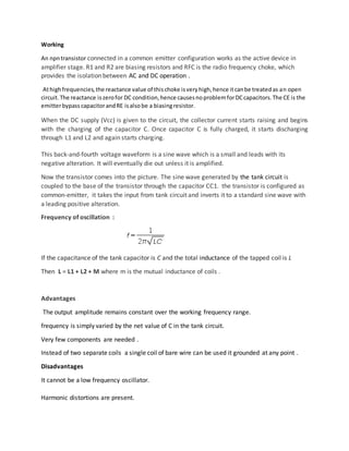Working
An npntransistor connected in a common emitter configuration works as the active device in
amplifier stage. R1 and R2 are biasing resistors and RFC is the radio frequency choke, which
provides the isolation between AC and DC operation .
Athighfrequencies,the reactance value of thischoke isveryhigh,hence itcanbe treatedas an open
circuit.The reactance iszerofor DC condition,hence causesnoproblemforDCcapacitors.The CE is the
emitterbypass capacitorandRE isalso be a biasingresistor.
When the DC supply (Vcc) is given to the circuit, the collector current starts raising and begins
with the charging of the capacitor C. Once capacitor C is fully charged, it starts discharging
through L1 and L2 and again starts charging.
This back-and-fourth voltage waveform is a sine wave which is a small and leads with its
negative alteration. It will eventually die out unless it is amplified.
Now the transistor comes into the picture. The sine wave generated by the tank circuit is
coupled to the base of the transistor through the capacitor CC1. the transistor is configured as
common-emitter, it takes the input from tank circuit and inverts it to a standard sine wave with
a leading positive alteration.
Frequency of oscillation :
If the capacitance of the tank capacitor is C and the total inductance of the tapped coil is L
Then L = L1 + L2 + M where m is the mutual inductance of coils .
Advantages
The output amplitude remains constant over the working frequency range.
frequency is simply varied by the net value of C in the tank circuit.
Very few components are needed .
Instead of two separate coils a single coil of bare wire can be used it grounded at any point .
Disadvantages
It cannot be a low frequency oscillator.
Harmonic distortions are present.
 