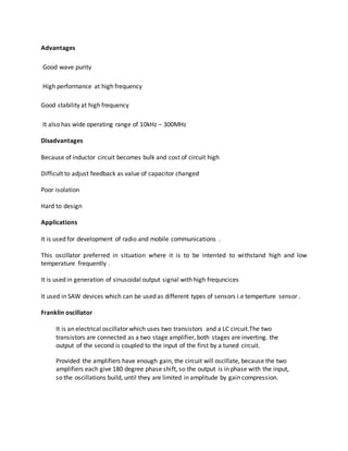 Advantages
Good wave purity
High performance at high frequency
Good stability at high frequency
It also has wide operating range of 10kHz – 300MHz
Disadvantages
Because of inductor circuit becomes bulk and cost of circuit high
Difficult to adjust feedback as value of capacitor changed
Poor isolation
Hard to design
Applications
It is used for development of radio and mobile communications .
This oscillator preferred in situation where it is to be intented to withstand high and low
temperature frequently .
It is used in generation of sinusoidal output signal with high frequncices
It used in SAW devices which can be used as different types of sensors i.e temperture sensor .
Franklin oscillator
It is an electrical oscillator which uses two transistors and a LC circuit.The two
transistors are connected as a two stage amplifier, both stages are inverting. the
output of the second is coupled to the input of the first by a tuned circuit.
Provided the amplifiers have enough gain, the circuit will oscillate, because the two
amplifiers each give 180 degree phase shift, so the output is in phase with the input,
so the oscillations build, until they are limited in amplitude by gain compression.
 