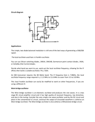 Circuit diagram
Applications
The simple, two diode balanced modulator is still one of the best ways of generating a DSB/SSB
signal.
The local oscillator used here is Franklin oscillator.
You can use Silicon switching diodes, 1N914, 1N4148, Germanium point contact diodes, 1N34,
or Schottky (Hot Carrier) diodes.
Decide what band you want to use, work out the local oscillator frequency, allowing for the IF
offset, then build a suitable oscillator / PLL / DDS.
An SSB transceiver requires the 80 Metre band. The IF frequency here is 7.8MHz, the local
oscillator frequency range required is, 1 1.3 MHz to 11.6 MHz to cover from 3.5 to 3.8 Mhz.
This local Franklin oscillator can easily be modified to work on other frequencies, if you are
using a different IF.
Wein bridge oscillator
The Wien bridge oscillator is an electronic oscillator and produces the sine waves. It is a two
stage RC circuit amplifier circuit and it has high quality of resonant frequency, low distortion,
and also in the tuning. Consider the very simple sine wave oscillator used by the RC circuit and
place in the conventional LC circuit, construct the output of sinusoidal waveform is called as an
Wien bridge oscillator. The Wien bridge oscillator is also called as a Wheatstone bridge circuit.
 