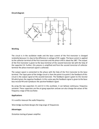 Circuit diagram
Working
The circuit is in the oscillation mode and the base current of the first transistor is changed
randomly because it is due to the difference in voltage of DC supply. The base current is applied
to the collector terminal of the first transistor and the phase shift is about the 180°. The output
of the first transistor is given to the base terminal of the second transistor Q2 with the help of
the capacitor C4. Further, this process is amplified and from the second transistor of collector
terminal the phase reversed signal is collected.
The output signal is connected to the phase with the help of the first transistor to the base
terminal. The input point of the bridge circuit is from the point A to point C the feedback of this
circuit is the output signal at the second transistor. The feedback signal is given to the resistor
R4 which gives the negative feedback. In this same way the feedback signal is given to the base
bias resistor R4 and it produces the positive feedback signal.
By using the two capacitors C1 and C2 in this oscillator, it can behave continuous frequency
variation. These capacitors are the air gang capacitors and we can also change the values of the
frequency range of the oscillator.
Applications
It is used to measure the audio frequency.
Wien bridge oscillator designs the long range of frequencies
Advantages
Distortion testing of power amplifier.
 
