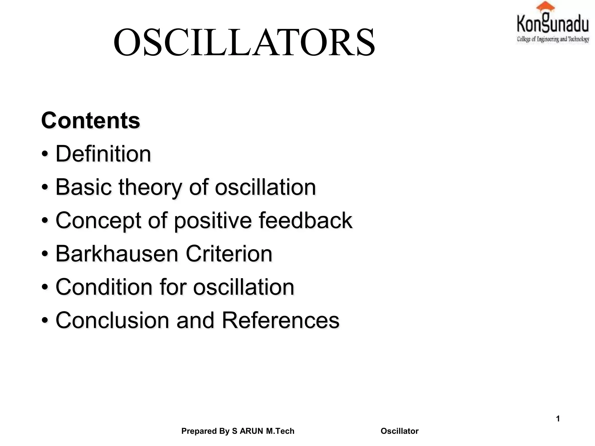 Contents
• Definition
• Basic theory of oscillation
• Concept of positive feedback
• Barkhausen Criterion
• Condition for oscillation
• Conclusion and References
Prepared By S ARUN M.Tech Oscillator
1
OSCILLATORS
 