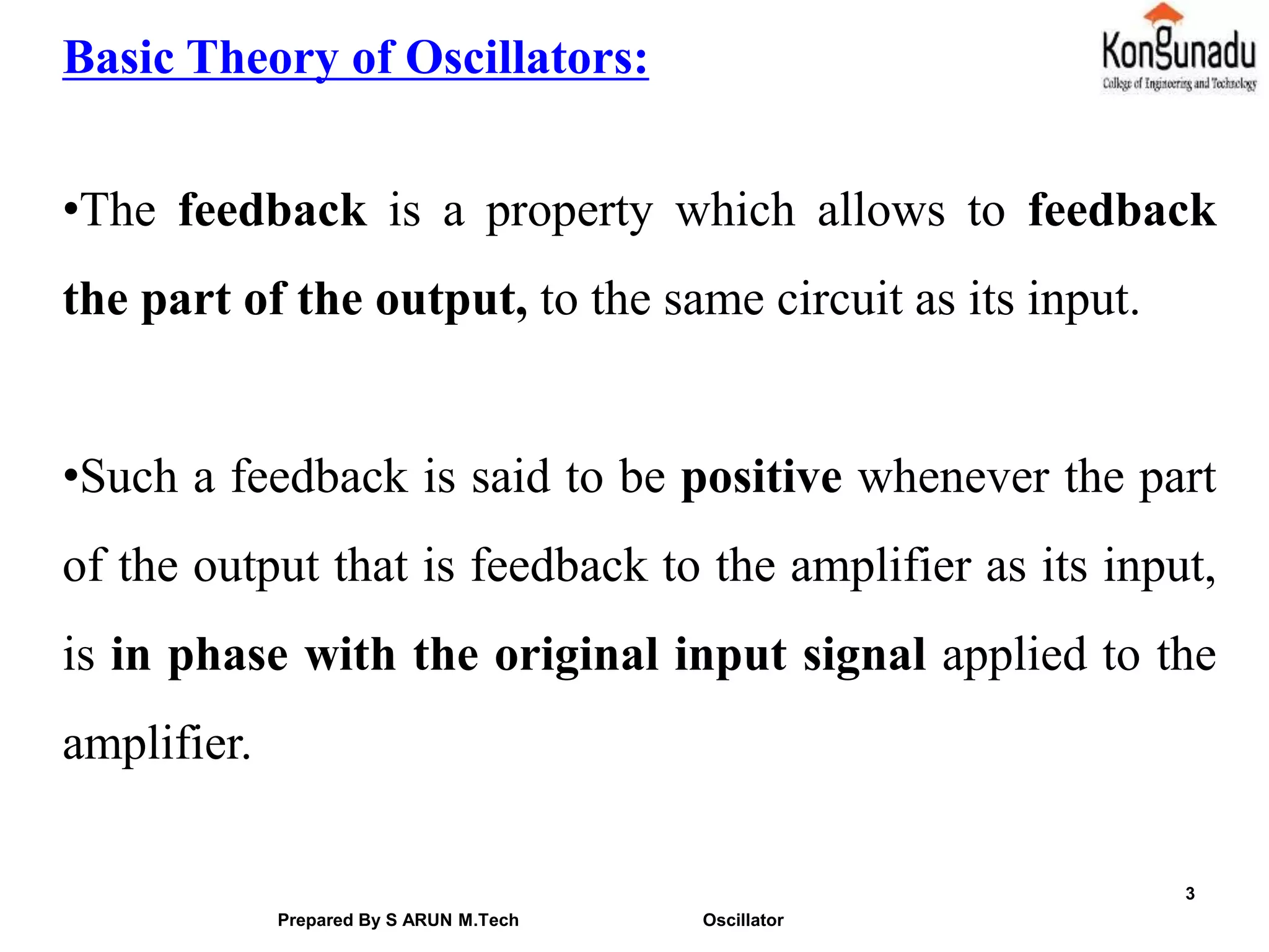 3
Basic Theory of Oscillators:
•The feedback is a property which allows to feedback
the part of the output, to the same circuit as its input.
•Such a feedback is said to be positive whenever the part
of the output that is feedback to the amplifier as its input,
is in phase with the original input signal applied to the
amplifier.
Prepared By S ARUN M.Tech Oscillator
 
