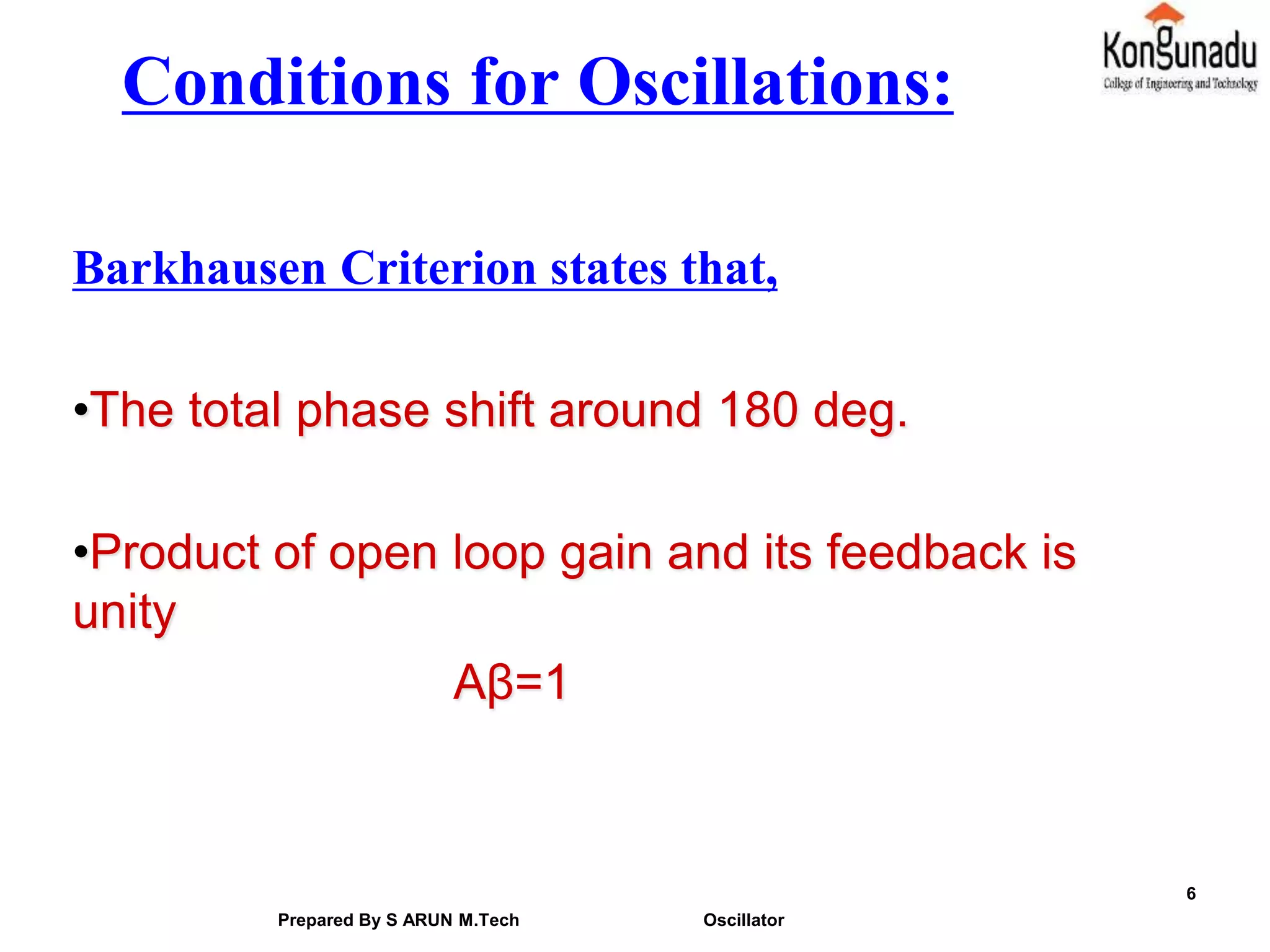 Conditions for Oscillations:
Barkhausen Criterion states that,
•The total phase shift around 180 deg.
•Product of open loop gain and its feedback is
unity
Aβ=1
6
Prepared By S ARUN M.Tech Oscillator
 