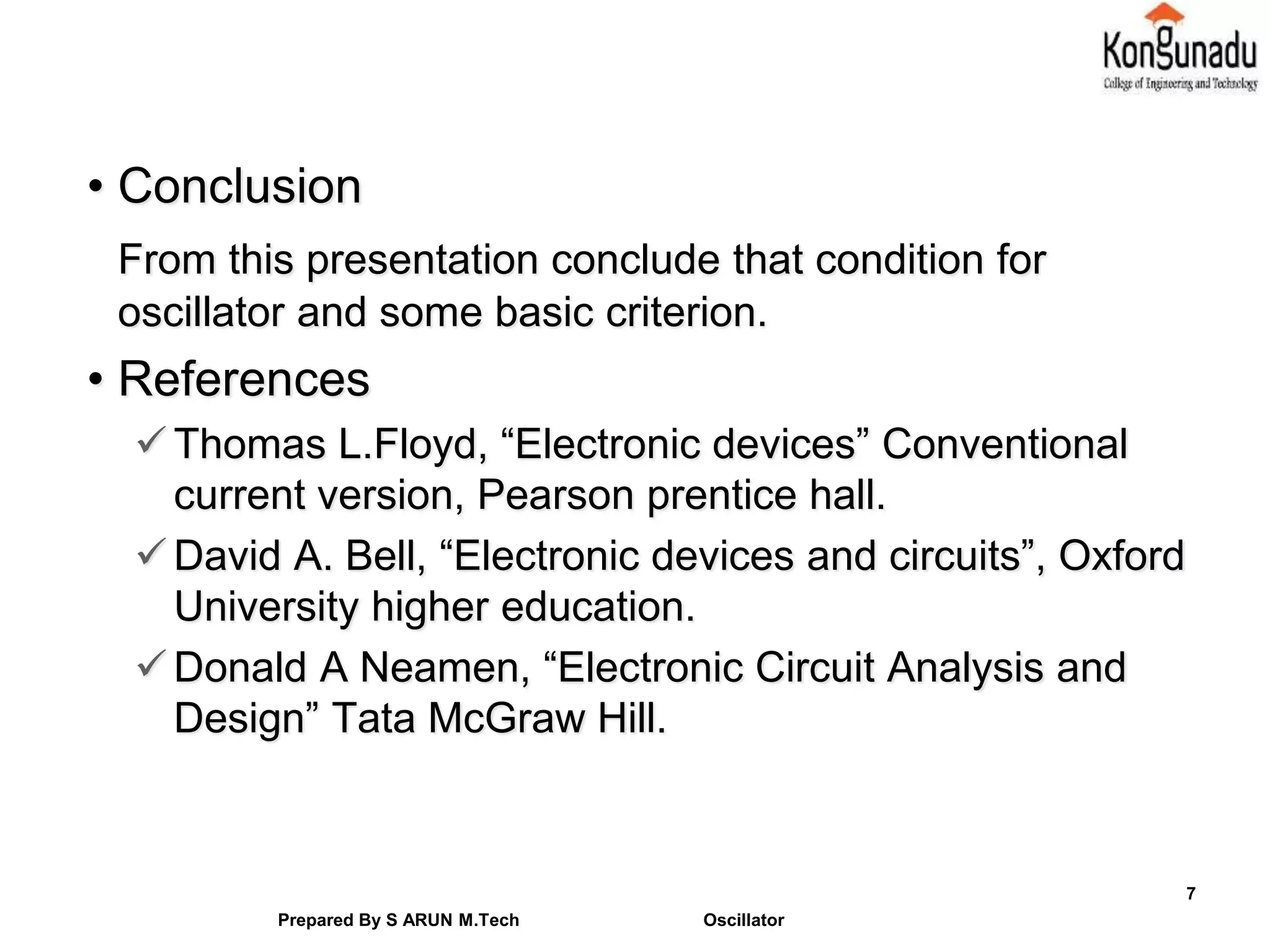 • Conclusion
From this presentation conclude that condition for
oscillator and some basic criterion.
• References
Thomas L.Floyd, “Electronic devices” Conventional
current version, Pearson prentice hall.
David A. Bell, “Electronic devices and circuits”, Oxford
University higher education.
Donald A Neamen, “Electronic Circuit Analysis and
Design” Tata McGraw Hill.
7
Prepared By S ARUN M.Tech Oscillator
 