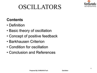 Contents
• Definition
• Basic theory of oscillation
• Concept of positive feedback
• Barkhausen Criterion
• Condition for oscillation
• Conclusion and References
Prepared By S ARUN M.Tech Oscillator
1
OSCILLATORS
 